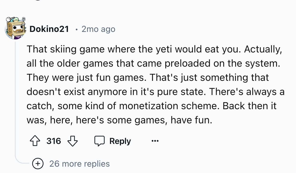 number - Dokino21 2mo ago That skiing game where the yeti would eat you. Actually, all the older games that came preloaded on the system. They were just fun games. That's just something that doesn't exist anymore in it's pure state. There's always a catch